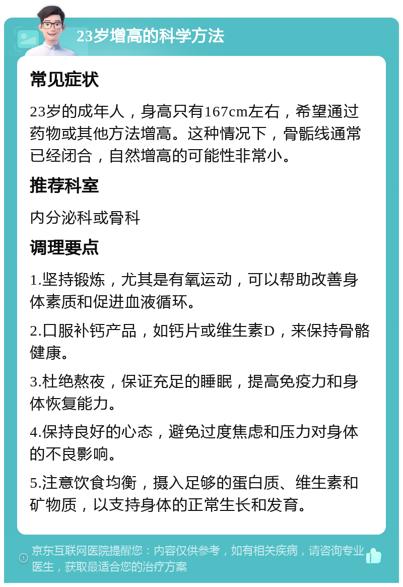 23岁增高的科学方法 常见症状 23岁的成年人，身高只有167cm左右，希望通过药物或其他方法增高。这种情况下，骨骺线通常已经闭合，自然增高的可能性非常小。 推荐科室 内分泌科或骨科 调理要点 1.坚持锻炼，尤其是有氧运动，可以帮助改善身体素质和促进血液循环。 2.口服补钙产品，如钙片或维生素D，来保持骨骼健康。 3.杜绝熬夜，保证充足的睡眠，提高免疫力和身体恢复能力。 4.保持良好的心态，避免过度焦虑和压力对身体的不良影响。 5.注意饮食均衡，摄入足够的蛋白质、维生素和矿物质，以支持身体的正常生长和发育。