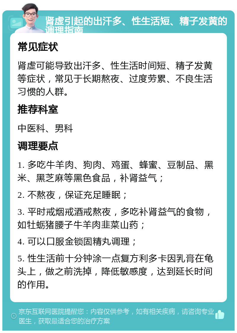 肾虚引起的出汗多、性生活短、精子发黄的调理指南 常见症状 肾虚可能导致出汗多、性生活时间短、精子发黄等症状，常见于长期熬夜、过度劳累、不良生活习惯的人群。 推荐科室 中医科、男科 调理要点 1. 多吃牛羊肉、狗肉、鸡蛋、蜂蜜、豆制品、黑米、黑芝麻等黑色食品，补肾益气； 2. 不熬夜，保证充足睡眠； 3. 平时戒烟戒酒戒熬夜，多吃补肾益气的食物，如牡蛎猪腰子牛羊肉韭菜山药； 4. 可以口服金锁固精丸调理； 5. 性生活前十分钟涂一点复方利多卡因乳膏在龟头上，做之前洗掉，降低敏感度，达到延长时间的作用。