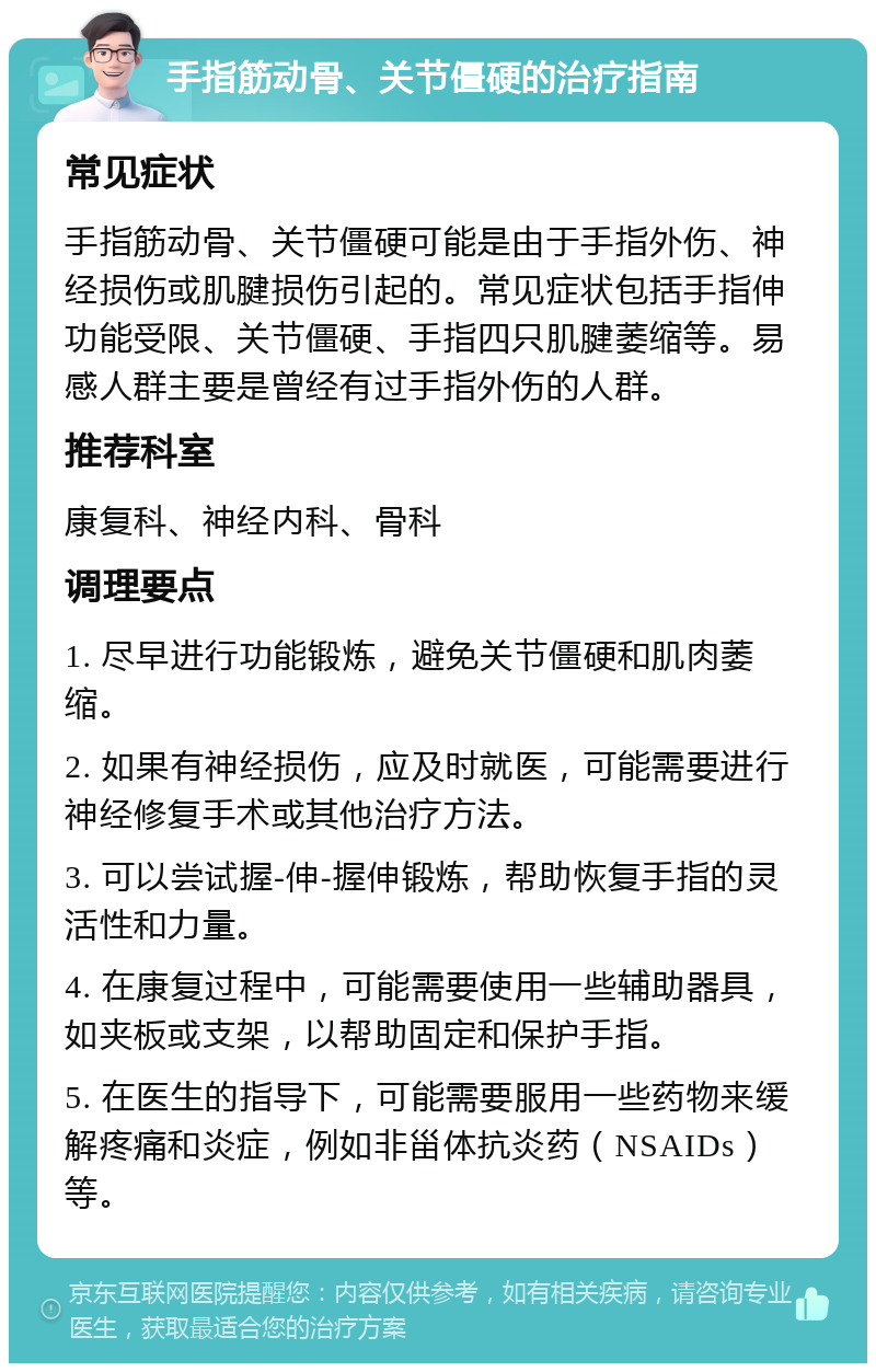 手指筋动骨、关节僵硬的治疗指南 常见症状 手指筋动骨、关节僵硬可能是由于手指外伤、神经损伤或肌腱损伤引起的。常见症状包括手指伸功能受限、关节僵硬、手指四只肌腱萎缩等。易感人群主要是曾经有过手指外伤的人群。 推荐科室 康复科、神经内科、骨科 调理要点 1. 尽早进行功能锻炼，避免关节僵硬和肌肉萎缩。 2. 如果有神经损伤，应及时就医，可能需要进行神经修复手术或其他治疗方法。 3. 可以尝试握-伸-握伸锻炼，帮助恢复手指的灵活性和力量。 4. 在康复过程中，可能需要使用一些辅助器具，如夹板或支架，以帮助固定和保护手指。 5. 在医生的指导下，可能需要服用一些药物来缓解疼痛和炎症，例如非甾体抗炎药（NSAIDs）等。