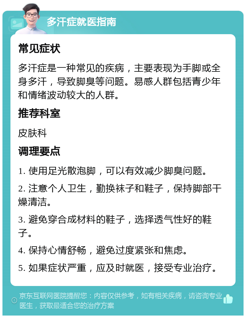 多汗症就医指南 常见症状 多汗症是一种常见的疾病，主要表现为手脚或全身多汗，导致脚臭等问题。易感人群包括青少年和情绪波动较大的人群。 推荐科室 皮肤科 调理要点 1. 使用足光散泡脚，可以有效减少脚臭问题。 2. 注意个人卫生，勤换袜子和鞋子，保持脚部干燥清洁。 3. 避免穿合成材料的鞋子，选择透气性好的鞋子。 4. 保持心情舒畅，避免过度紧张和焦虑。 5. 如果症状严重，应及时就医，接受专业治疗。