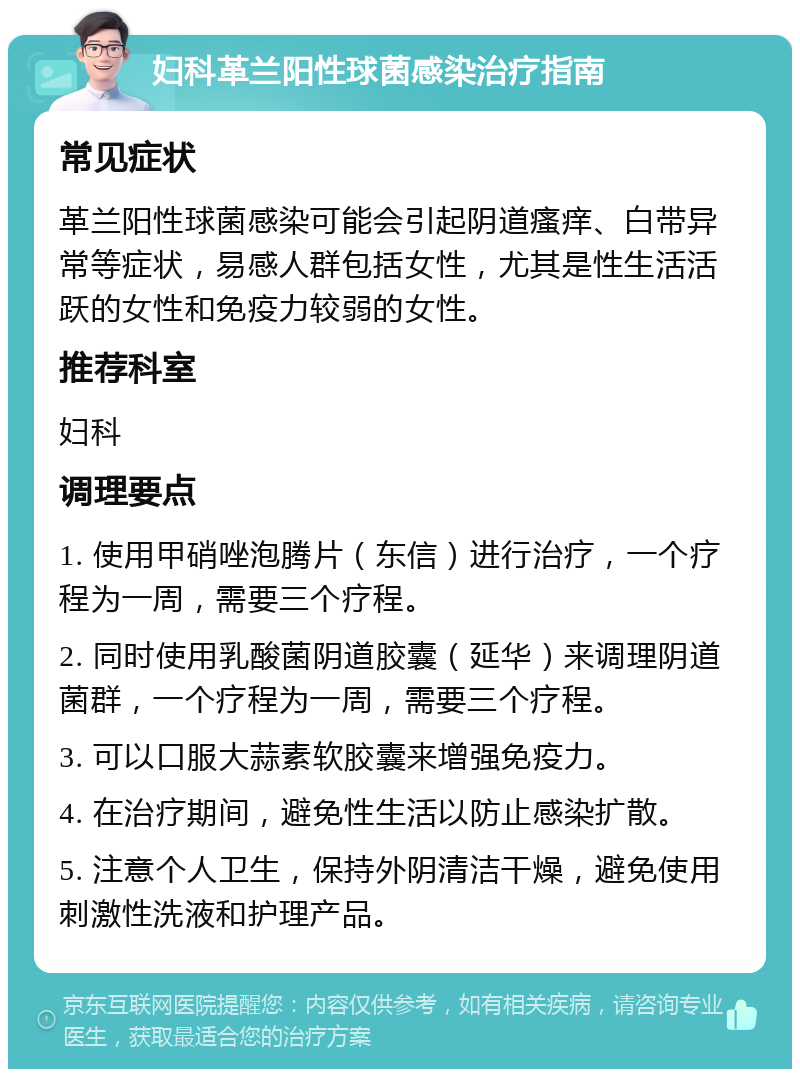 妇科革兰阳性球菌感染治疗指南 常见症状 革兰阳性球菌感染可能会引起阴道瘙痒、白带异常等症状，易感人群包括女性，尤其是性生活活跃的女性和免疫力较弱的女性。 推荐科室 妇科 调理要点 1. 使用甲硝唑泡腾片（东信）进行治疗，一个疗程为一周，需要三个疗程。 2. 同时使用乳酸菌阴道胶囊（延华）来调理阴道菌群，一个疗程为一周，需要三个疗程。 3. 可以口服大蒜素软胶囊来增强免疫力。 4. 在治疗期间，避免性生活以防止感染扩散。 5. 注意个人卫生，保持外阴清洁干燥，避免使用刺激性洗液和护理产品。