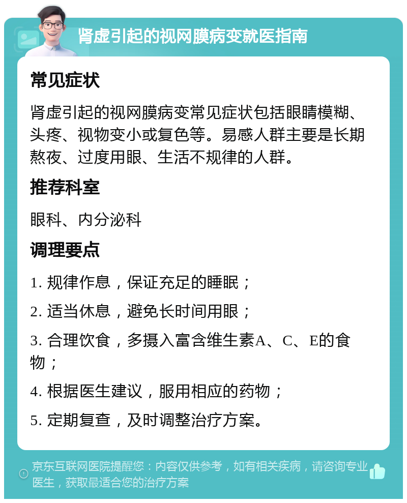 肾虚引起的视网膜病变就医指南 常见症状 肾虚引起的视网膜病变常见症状包括眼睛模糊、头疼、视物变小或复色等。易感人群主要是长期熬夜、过度用眼、生活不规律的人群。 推荐科室 眼科、内分泌科 调理要点 1. 规律作息，保证充足的睡眠； 2. 适当休息，避免长时间用眼； 3. 合理饮食，多摄入富含维生素A、C、E的食物； 4. 根据医生建议，服用相应的药物； 5. 定期复查，及时调整治疗方案。