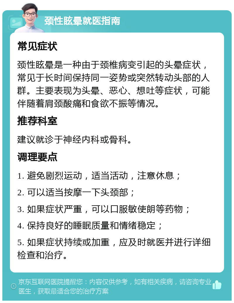 颈性眩晕就医指南 常见症状 颈性眩晕是一种由于颈椎病变引起的头晕症状，常见于长时间保持同一姿势或突然转动头部的人群。主要表现为头晕、恶心、想吐等症状，可能伴随着肩颈酸痛和食欲不振等情况。 推荐科室 建议就诊于神经内科或骨科。 调理要点 1. 避免剧烈运动，适当活动，注意休息； 2. 可以适当按摩一下头颈部； 3. 如果症状严重，可以口服敏使朗等药物； 4. 保持良好的睡眠质量和情绪稳定； 5. 如果症状持续或加重，应及时就医并进行详细检查和治疗。