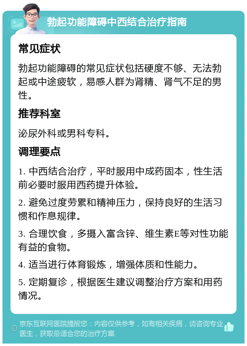 勃起功能障碍中西结合治疗指南 常见症状 勃起功能障碍的常见症状包括硬度不够、无法勃起或中途疲软，易感人群为肾精、肾气不足的男性。 推荐科室 泌尿外科或男科专科。 调理要点 1. 中西结合治疗，平时服用中成药固本，性生活前必要时服用西药提升体验。 2. 避免过度劳累和精神压力，保持良好的生活习惯和作息规律。 3. 合理饮食，多摄入富含锌、维生素E等对性功能有益的食物。 4. 适当进行体育锻炼，增强体质和性能力。 5. 定期复诊，根据医生建议调整治疗方案和用药情况。