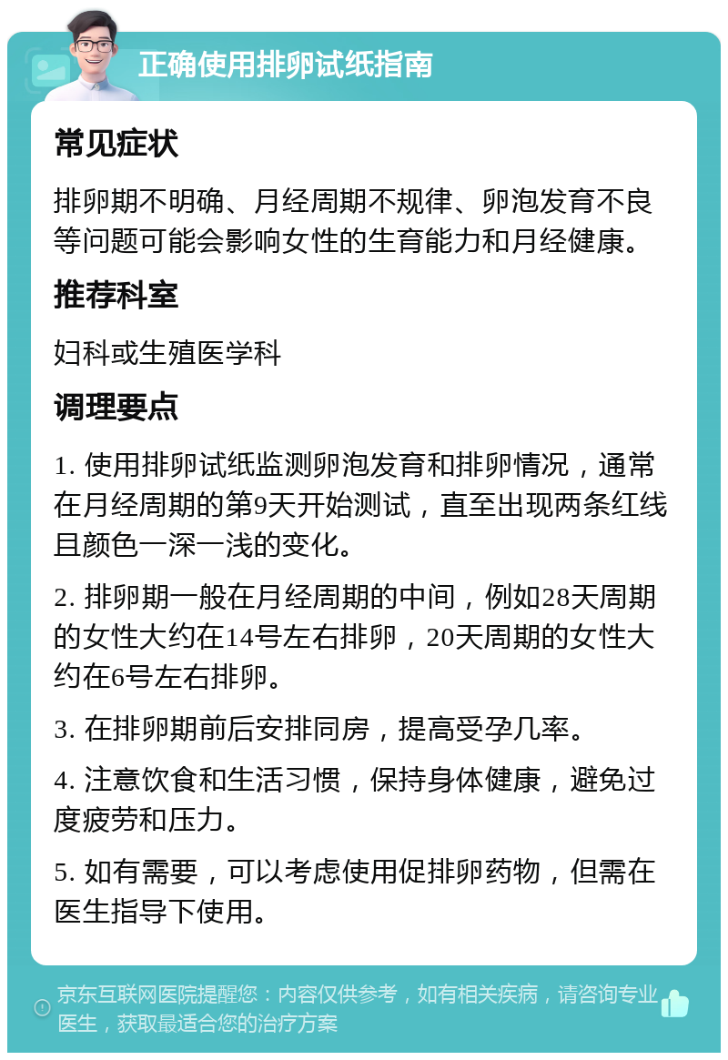 正确使用排卵试纸指南 常见症状 排卵期不明确、月经周期不规律、卵泡发育不良等问题可能会影响女性的生育能力和月经健康。 推荐科室 妇科或生殖医学科 调理要点 1. 使用排卵试纸监测卵泡发育和排卵情况，通常在月经周期的第9天开始测试，直至出现两条红线且颜色一深一浅的变化。 2. 排卵期一般在月经周期的中间，例如28天周期的女性大约在14号左右排卵，20天周期的女性大约在6号左右排卵。 3. 在排卵期前后安排同房，提高受孕几率。 4. 注意饮食和生活习惯，保持身体健康，避免过度疲劳和压力。 5. 如有需要，可以考虑使用促排卵药物，但需在医生指导下使用。