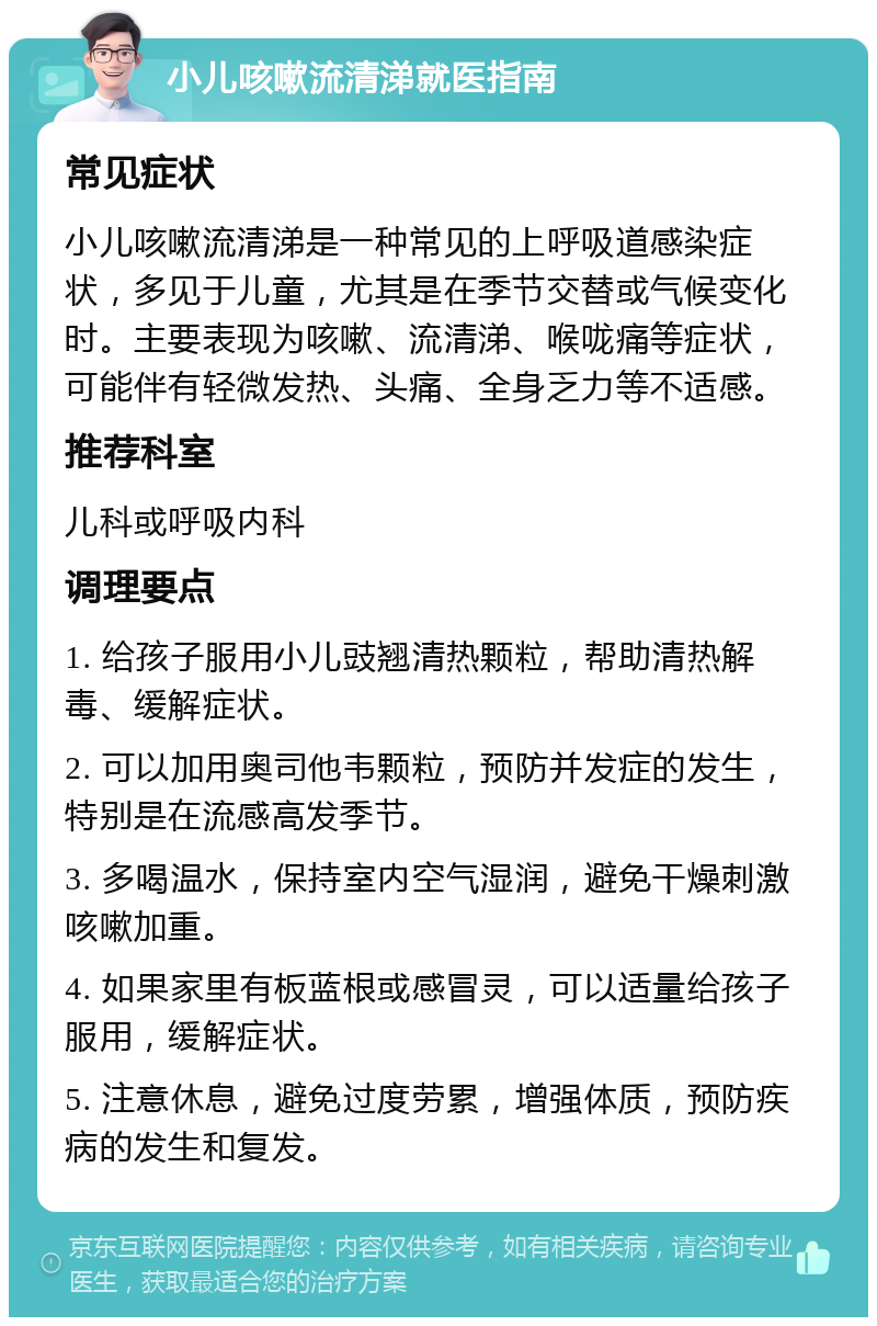 小儿咳嗽流清涕就医指南 常见症状 小儿咳嗽流清涕是一种常见的上呼吸道感染症状，多见于儿童，尤其是在季节交替或气候变化时。主要表现为咳嗽、流清涕、喉咙痛等症状，可能伴有轻微发热、头痛、全身乏力等不适感。 推荐科室 儿科或呼吸内科 调理要点 1. 给孩子服用小儿豉翘清热颗粒，帮助清热解毒、缓解症状。 2. 可以加用奥司他韦颗粒，预防并发症的发生，特别是在流感高发季节。 3. 多喝温水，保持室内空气湿润，避免干燥刺激咳嗽加重。 4. 如果家里有板蓝根或感冒灵，可以适量给孩子服用，缓解症状。 5. 注意休息，避免过度劳累，增强体质，预防疾病的发生和复发。