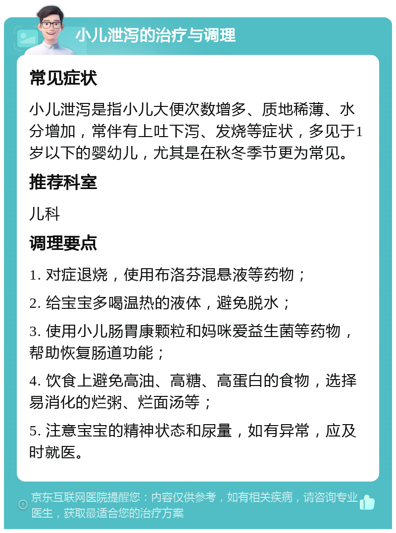 小儿泄泻的治疗与调理 常见症状 小儿泄泻是指小儿大便次数增多、质地稀薄、水分增加，常伴有上吐下泻、发烧等症状，多见于1岁以下的婴幼儿，尤其是在秋冬季节更为常见。 推荐科室 儿科 调理要点 1. 对症退烧，使用布洛芬混悬液等药物； 2. 给宝宝多喝温热的液体，避免脱水； 3. 使用小儿肠胃康颗粒和妈咪爱益生菌等药物，帮助恢复肠道功能； 4. 饮食上避免高油、高糖、高蛋白的食物，选择易消化的烂粥、烂面汤等； 5. 注意宝宝的精神状态和尿量，如有异常，应及时就医。