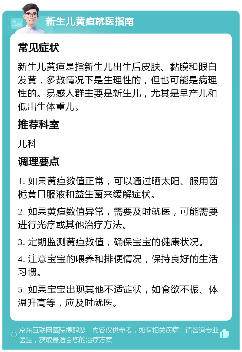 新生儿黄疸就医指南 常见症状 新生儿黄疸是指新生儿出生后皮肤、黏膜和眼白发黄，多数情况下是生理性的，但也可能是病理性的。易感人群主要是新生儿，尤其是早产儿和低出生体重儿。 推荐科室 儿科 调理要点 1. 如果黄疸数值正常，可以通过晒太阳、服用茵栀黄口服液和益生菌来缓解症状。 2. 如果黄疸数值异常，需要及时就医，可能需要进行光疗或其他治疗方法。 3. 定期监测黄疸数值，确保宝宝的健康状况。 4. 注意宝宝的喂养和排便情况，保持良好的生活习惯。 5. 如果宝宝出现其他不适症状，如食欲不振、体温升高等，应及时就医。