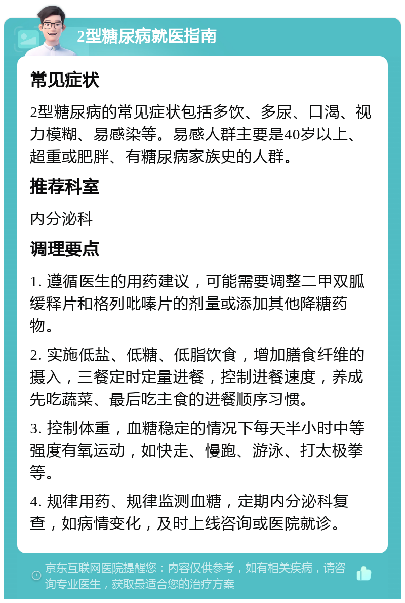 2型糖尿病就医指南 常见症状 2型糖尿病的常见症状包括多饮、多尿、口渴、视力模糊、易感染等。易感人群主要是40岁以上、超重或肥胖、有糖尿病家族史的人群。 推荐科室 内分泌科 调理要点 1. 遵循医生的用药建议，可能需要调整二甲双胍缓释片和格列吡嗪片的剂量或添加其他降糖药物。 2. 实施低盐、低糖、低脂饮食，增加膳食纤维的摄入，三餐定时定量进餐，控制进餐速度，养成先吃蔬菜、最后吃主食的进餐顺序习惯。 3. 控制体重，血糖稳定的情况下每天半小时中等强度有氧运动，如快走、慢跑、游泳、打太极拳等。 4. 规律用药、规律监测血糖，定期内分泌科复查，如病情变化，及时上线咨询或医院就诊。