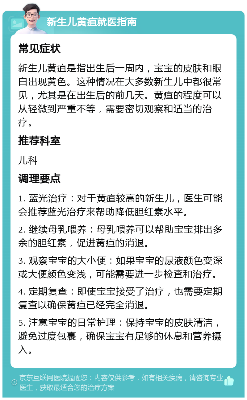 新生儿黄疸就医指南 常见症状 新生儿黄疸是指出生后一周内，宝宝的皮肤和眼白出现黄色。这种情况在大多数新生儿中都很常见，尤其是在出生后的前几天。黄疸的程度可以从轻微到严重不等，需要密切观察和适当的治疗。 推荐科室 儿科 调理要点 1. 蓝光治疗：对于黄疸较高的新生儿，医生可能会推荐蓝光治疗来帮助降低胆红素水平。 2. 继续母乳喂养：母乳喂养可以帮助宝宝排出多余的胆红素，促进黄疸的消退。 3. 观察宝宝的大小便：如果宝宝的尿液颜色变深或大便颜色变浅，可能需要进一步检查和治疗。 4. 定期复查：即使宝宝接受了治疗，也需要定期复查以确保黄疸已经完全消退。 5. 注意宝宝的日常护理：保持宝宝的皮肤清洁，避免过度包裹，确保宝宝有足够的休息和营养摄入。