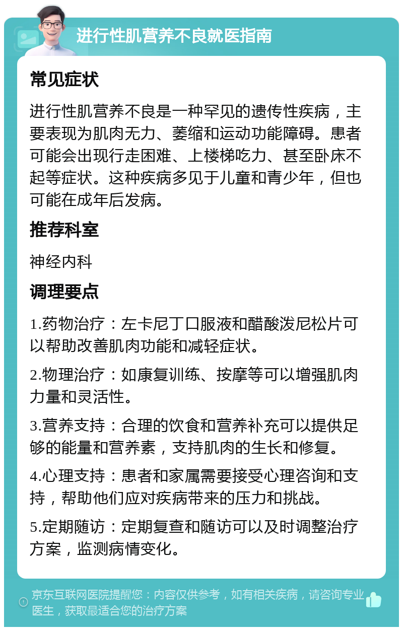 进行性肌营养不良就医指南 常见症状 进行性肌营养不良是一种罕见的遗传性疾病，主要表现为肌肉无力、萎缩和运动功能障碍。患者可能会出现行走困难、上楼梯吃力、甚至卧床不起等症状。这种疾病多见于儿童和青少年，但也可能在成年后发病。 推荐科室 神经内科 调理要点 1.药物治疗：左卡尼丁口服液和醋酸泼尼松片可以帮助改善肌肉功能和减轻症状。 2.物理治疗：如康复训练、按摩等可以增强肌肉力量和灵活性。 3.营养支持：合理的饮食和营养补充可以提供足够的能量和营养素，支持肌肉的生长和修复。 4.心理支持：患者和家属需要接受心理咨询和支持，帮助他们应对疾病带来的压力和挑战。 5.定期随访：定期复查和随访可以及时调整治疗方案，监测病情变化。