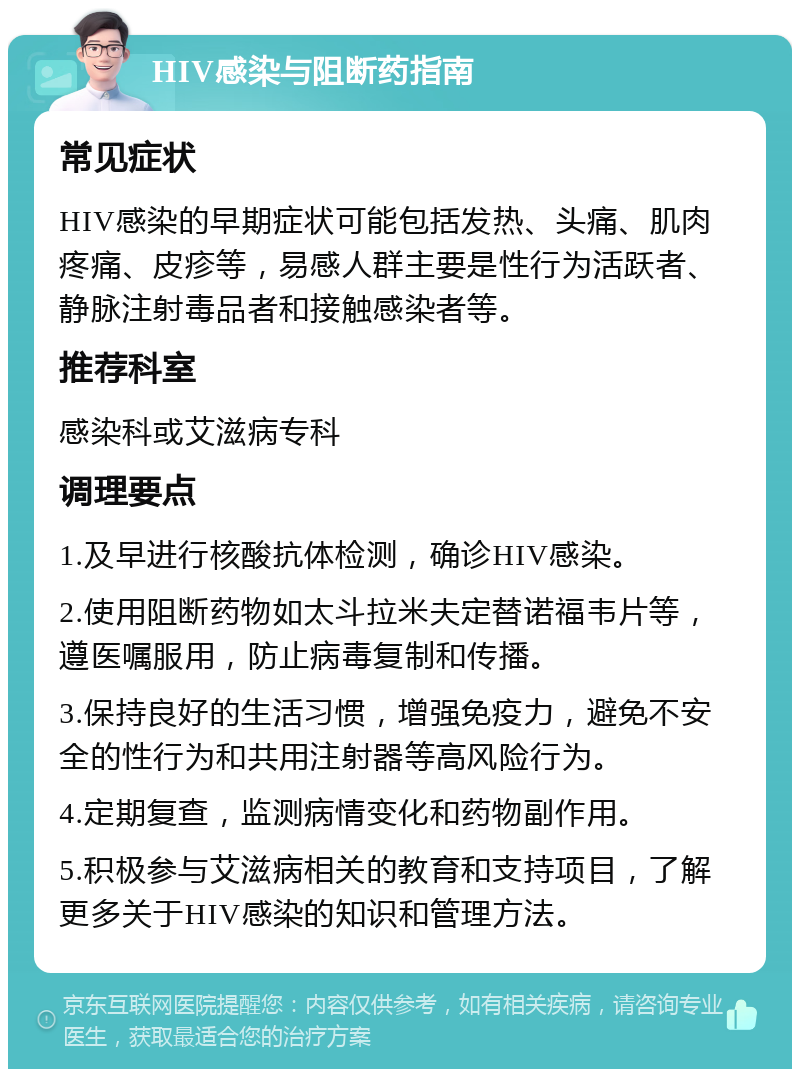 HIV感染与阻断药指南 常见症状 HIV感染的早期症状可能包括发热、头痛、肌肉疼痛、皮疹等，易感人群主要是性行为活跃者、静脉注射毒品者和接触感染者等。 推荐科室 感染科或艾滋病专科 调理要点 1.及早进行核酸抗体检测，确诊HIV感染。 2.使用阻断药物如太斗拉米夫定替诺福韦片等，遵医嘱服用，防止病毒复制和传播。 3.保持良好的生活习惯，增强免疫力，避免不安全的性行为和共用注射器等高风险行为。 4.定期复查，监测病情变化和药物副作用。 5.积极参与艾滋病相关的教育和支持项目，了解更多关于HIV感染的知识和管理方法。