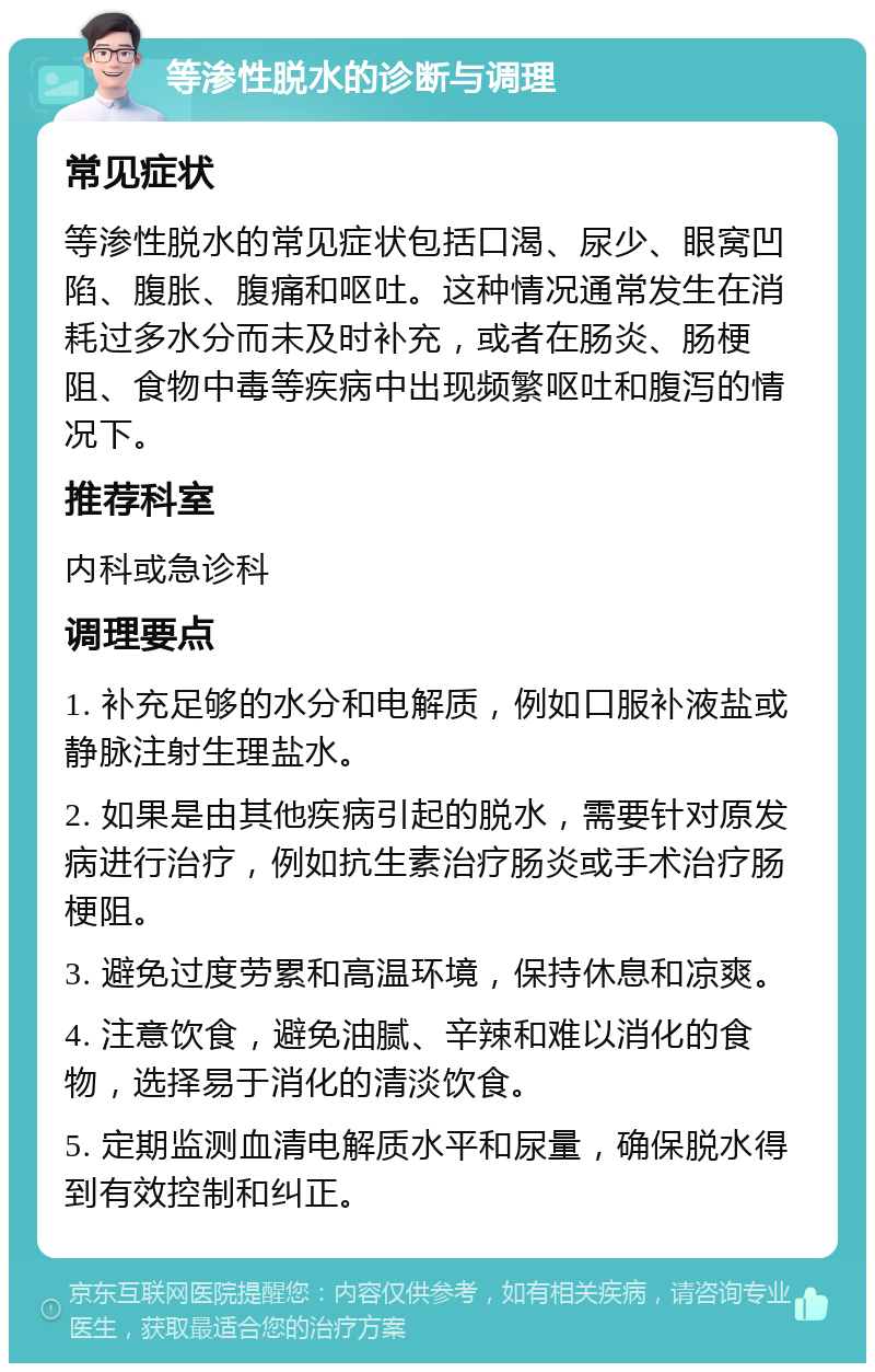 等渗性脱水的诊断与调理 常见症状 等渗性脱水的常见症状包括口渴、尿少、眼窝凹陷、腹胀、腹痛和呕吐。这种情况通常发生在消耗过多水分而未及时补充，或者在肠炎、肠梗阻、食物中毒等疾病中出现频繁呕吐和腹泻的情况下。 推荐科室 内科或急诊科 调理要点 1. 补充足够的水分和电解质，例如口服补液盐或静脉注射生理盐水。 2. 如果是由其他疾病引起的脱水，需要针对原发病进行治疗，例如抗生素治疗肠炎或手术治疗肠梗阻。 3. 避免过度劳累和高温环境，保持休息和凉爽。 4. 注意饮食，避免油腻、辛辣和难以消化的食物，选择易于消化的清淡饮食。 5. 定期监测血清电解质水平和尿量，确保脱水得到有效控制和纠正。