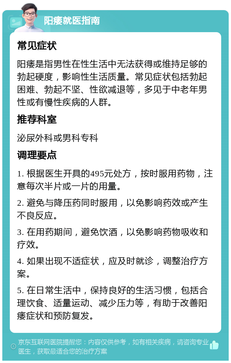 阳痿就医指南 常见症状 阳痿是指男性在性生活中无法获得或维持足够的勃起硬度，影响性生活质量。常见症状包括勃起困难、勃起不坚、性欲减退等，多见于中老年男性或有慢性疾病的人群。 推荐科室 泌尿外科或男科专科 调理要点 1. 根据医生开具的495元处方，按时服用药物，注意每次半片或一片的用量。 2. 避免与降压药同时服用，以免影响药效或产生不良反应。 3. 在用药期间，避免饮酒，以免影响药物吸收和疗效。 4. 如果出现不适症状，应及时就诊，调整治疗方案。 5. 在日常生活中，保持良好的生活习惯，包括合理饮食、适量运动、减少压力等，有助于改善阳痿症状和预防复发。