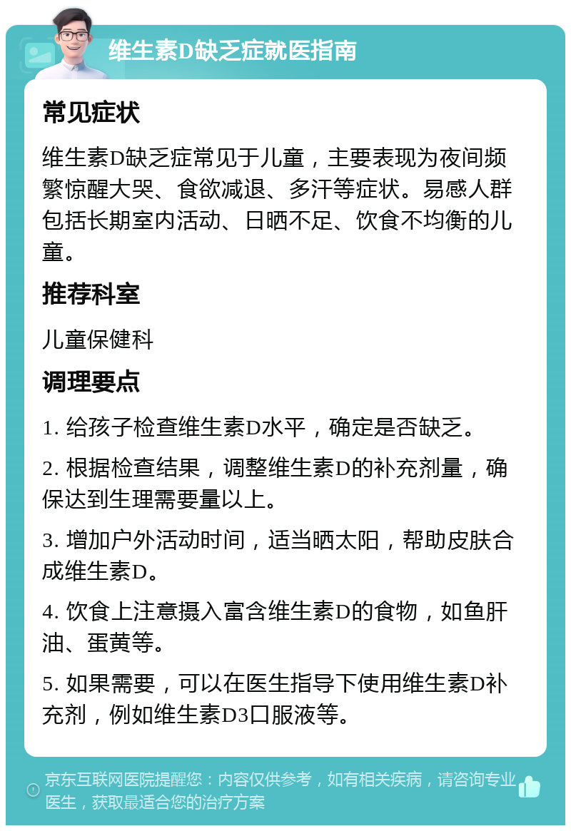 维生素D缺乏症就医指南 常见症状 维生素D缺乏症常见于儿童，主要表现为夜间频繁惊醒大哭、食欲减退、多汗等症状。易感人群包括长期室内活动、日晒不足、饮食不均衡的儿童。 推荐科室 儿童保健科 调理要点 1. 给孩子检查维生素D水平，确定是否缺乏。 2. 根据检查结果，调整维生素D的补充剂量，确保达到生理需要量以上。 3. 增加户外活动时间，适当晒太阳，帮助皮肤合成维生素D。 4. 饮食上注意摄入富含维生素D的食物，如鱼肝油、蛋黄等。 5. 如果需要，可以在医生指导下使用维生素D补充剂，例如维生素D3口服液等。