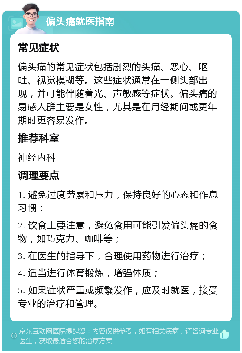 偏头痛就医指南 常见症状 偏头痛的常见症状包括剧烈的头痛、恶心、呕吐、视觉模糊等。这些症状通常在一侧头部出现，并可能伴随着光、声敏感等症状。偏头痛的易感人群主要是女性，尤其是在月经期间或更年期时更容易发作。 推荐科室 神经内科 调理要点 1. 避免过度劳累和压力，保持良好的心态和作息习惯； 2. 饮食上要注意，避免食用可能引发偏头痛的食物，如巧克力、咖啡等； 3. 在医生的指导下，合理使用药物进行治疗； 4. 适当进行体育锻炼，增强体质； 5. 如果症状严重或频繁发作，应及时就医，接受专业的治疗和管理。