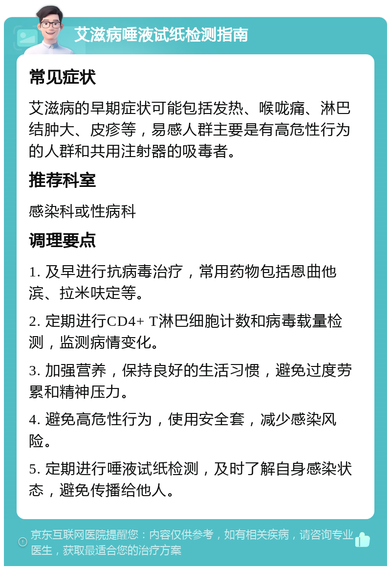 艾滋病唾液试纸检测指南 常见症状 艾滋病的早期症状可能包括发热、喉咙痛、淋巴结肿大、皮疹等，易感人群主要是有高危性行为的人群和共用注射器的吸毒者。 推荐科室 感染科或性病科 调理要点 1. 及早进行抗病毒治疗，常用药物包括恩曲他滨、拉米呋定等。 2. 定期进行CD4+ T淋巴细胞计数和病毒载量检测，监测病情变化。 3. 加强营养，保持良好的生活习惯，避免过度劳累和精神压力。 4. 避免高危性行为，使用安全套，减少感染风险。 5. 定期进行唾液试纸检测，及时了解自身感染状态，避免传播给他人。