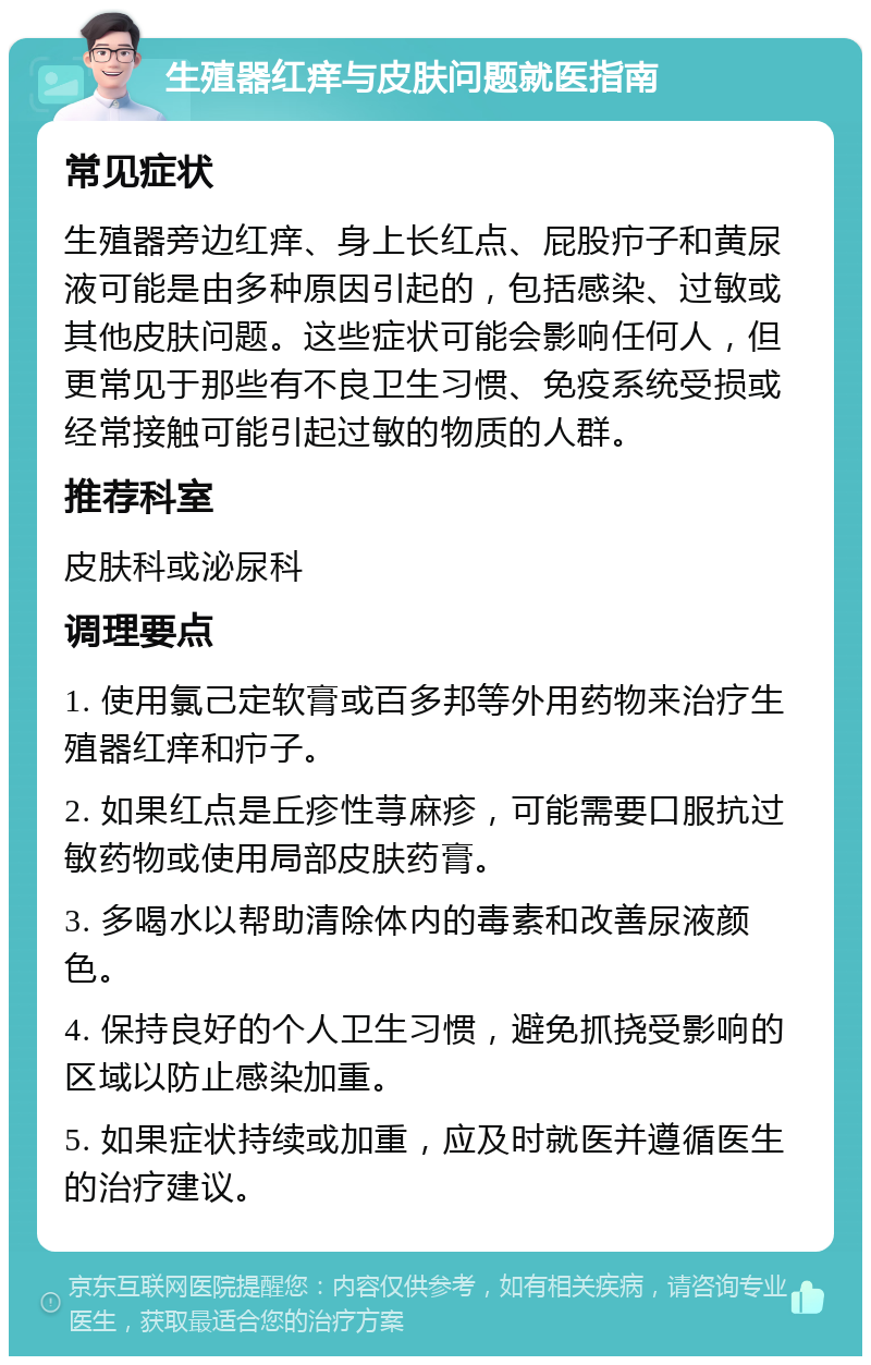 生殖器红痒与皮肤问题就医指南 常见症状 生殖器旁边红痒、身上长红点、屁股疖子和黄尿液可能是由多种原因引起的，包括感染、过敏或其他皮肤问题。这些症状可能会影响任何人，但更常见于那些有不良卫生习惯、免疫系统受损或经常接触可能引起过敏的物质的人群。 推荐科室 皮肤科或泌尿科 调理要点 1. 使用氯己定软膏或百多邦等外用药物来治疗生殖器红痒和疖子。 2. 如果红点是丘疹性荨麻疹，可能需要口服抗过敏药物或使用局部皮肤药膏。 3. 多喝水以帮助清除体内的毒素和改善尿液颜色。 4. 保持良好的个人卫生习惯，避免抓挠受影响的区域以防止感染加重。 5. 如果症状持续或加重，应及时就医并遵循医生的治疗建议。