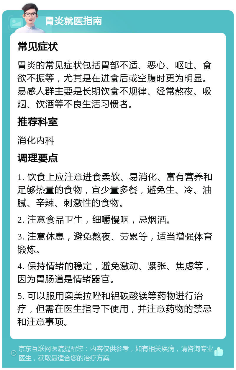 胃炎就医指南 常见症状 胃炎的常见症状包括胃部不适、恶心、呕吐、食欲不振等，尤其是在进食后或空腹时更为明显。易感人群主要是长期饮食不规律、经常熬夜、吸烟、饮酒等不良生活习惯者。 推荐科室 消化内科 调理要点 1. 饮食上应注意进食柔软、易消化、富有营养和足够热量的食物，宜少量多餐，避免生、冷、油腻、辛辣、刺激性的食物。 2. 注意食品卫生，细嚼慢咽，忌烟酒。 3. 注意休息，避免熬夜、劳累等，适当增强体育锻炼。 4. 保持情绪的稳定，避免激动、紧张、焦虑等，因为胃肠道是情绪器官。 5. 可以服用奥美拉唑和铝碳酸镁等药物进行治疗，但需在医生指导下使用，并注意药物的禁忌和注意事项。