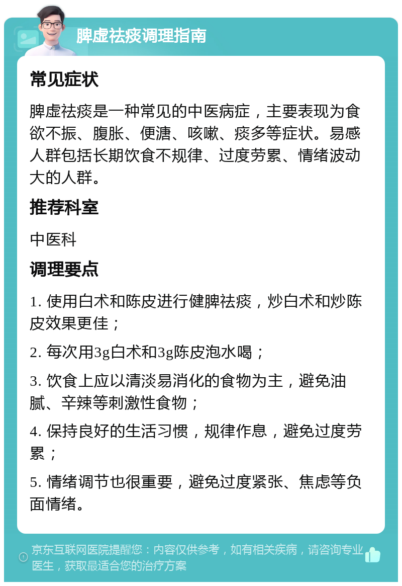 脾虚祛痰调理指南 常见症状 脾虚祛痰是一种常见的中医病症，主要表现为食欲不振、腹胀、便溏、咳嗽、痰多等症状。易感人群包括长期饮食不规律、过度劳累、情绪波动大的人群。 推荐科室 中医科 调理要点 1. 使用白术和陈皮进行健脾祛痰，炒白术和炒陈皮效果更佳； 2. 每次用3g白术和3g陈皮泡水喝； 3. 饮食上应以清淡易消化的食物为主，避免油腻、辛辣等刺激性食物； 4. 保持良好的生活习惯，规律作息，避免过度劳累； 5. 情绪调节也很重要，避免过度紧张、焦虑等负面情绪。