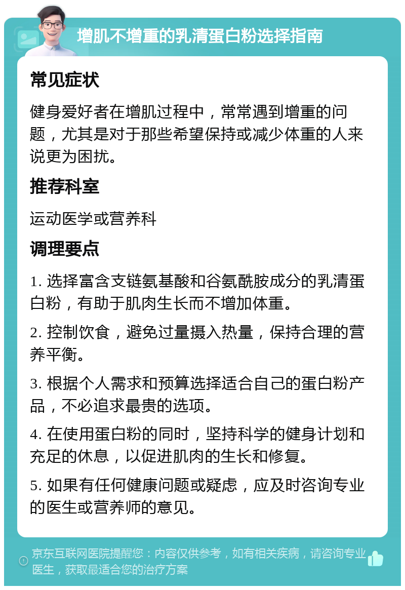 增肌不增重的乳清蛋白粉选择指南 常见症状 健身爱好者在增肌过程中，常常遇到增重的问题，尤其是对于那些希望保持或减少体重的人来说更为困扰。 推荐科室 运动医学或营养科 调理要点 1. 选择富含支链氨基酸和谷氨酰胺成分的乳清蛋白粉，有助于肌肉生长而不增加体重。 2. 控制饮食，避免过量摄入热量，保持合理的营养平衡。 3. 根据个人需求和预算选择适合自己的蛋白粉产品，不必追求最贵的选项。 4. 在使用蛋白粉的同时，坚持科学的健身计划和充足的休息，以促进肌肉的生长和修复。 5. 如果有任何健康问题或疑虑，应及时咨询专业的医生或营养师的意见。