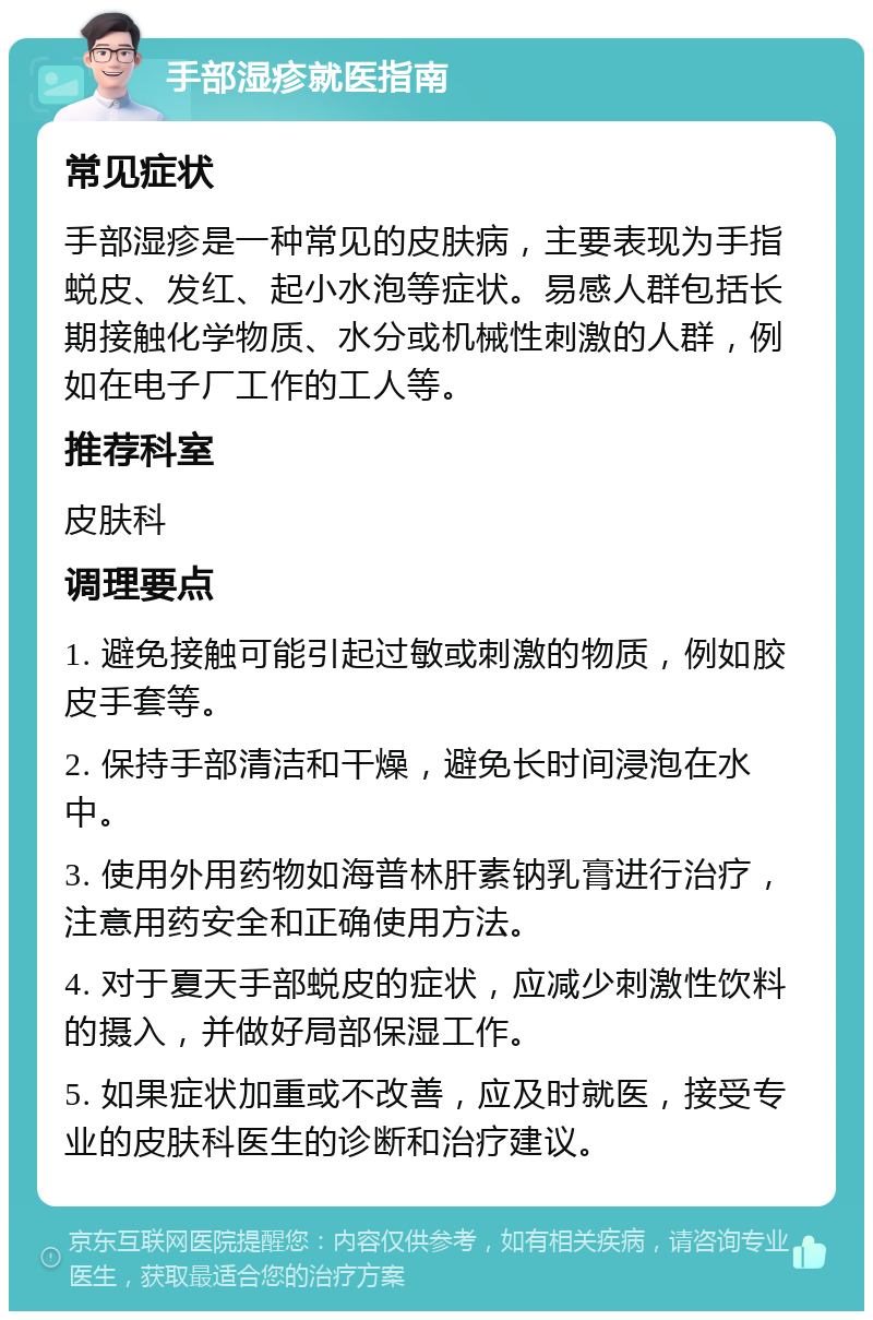 手部湿疹就医指南 常见症状 手部湿疹是一种常见的皮肤病，主要表现为手指蜕皮、发红、起小水泡等症状。易感人群包括长期接触化学物质、水分或机械性刺激的人群，例如在电子厂工作的工人等。 推荐科室 皮肤科 调理要点 1. 避免接触可能引起过敏或刺激的物质，例如胶皮手套等。 2. 保持手部清洁和干燥，避免长时间浸泡在水中。 3. 使用外用药物如海普林肝素钠乳膏进行治疗，注意用药安全和正确使用方法。 4. 对于夏天手部蜕皮的症状，应减少刺激性饮料的摄入，并做好局部保湿工作。 5. 如果症状加重或不改善，应及时就医，接受专业的皮肤科医生的诊断和治疗建议。