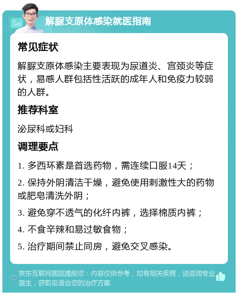 解脲支原体感染就医指南 常见症状 解脲支原体感染主要表现为尿道炎、宫颈炎等症状，易感人群包括性活跃的成年人和免疫力较弱的人群。 推荐科室 泌尿科或妇科 调理要点 1. 多西环素是首选药物，需连续口服14天； 2. 保持外阴清洁干燥，避免使用刺激性大的药物或肥皂清洗外阴； 3. 避免穿不透气的化纤内裤，选择棉质内裤； 4. 不食辛辣和易过敏食物； 5. 治疗期间禁止同房，避免交叉感染。