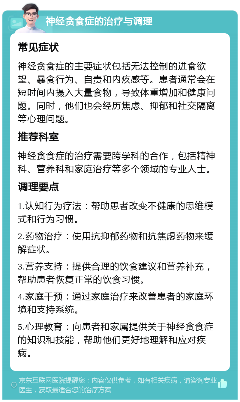 神经贪食症的治疗与调理 常见症状 神经贪食症的主要症状包括无法控制的进食欲望、暴食行为、自责和内疚感等。患者通常会在短时间内摄入大量食物，导致体重增加和健康问题。同时，他们也会经历焦虑、抑郁和社交隔离等心理问题。 推荐科室 神经贪食症的治疗需要跨学科的合作，包括精神科、营养科和家庭治疗等多个领域的专业人士。 调理要点 1.认知行为疗法：帮助患者改变不健康的思维模式和行为习惯。 2.药物治疗：使用抗抑郁药物和抗焦虑药物来缓解症状。 3.营养支持：提供合理的饮食建议和营养补充，帮助患者恢复正常的饮食习惯。 4.家庭干预：通过家庭治疗来改善患者的家庭环境和支持系统。 5.心理教育：向患者和家属提供关于神经贪食症的知识和技能，帮助他们更好地理解和应对疾病。