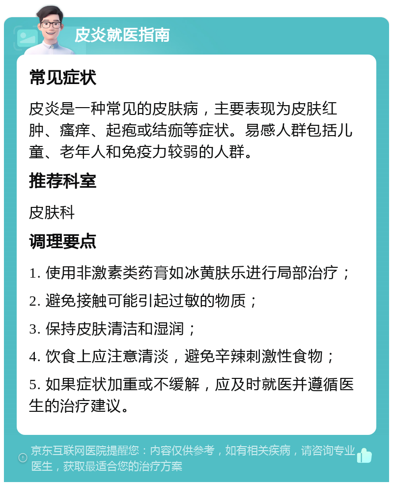 皮炎就医指南 常见症状 皮炎是一种常见的皮肤病，主要表现为皮肤红肿、瘙痒、起疱或结痂等症状。易感人群包括儿童、老年人和免疫力较弱的人群。 推荐科室 皮肤科 调理要点 1. 使用非激素类药膏如冰黄肤乐进行局部治疗； 2. 避免接触可能引起过敏的物质； 3. 保持皮肤清洁和湿润； 4. 饮食上应注意清淡，避免辛辣刺激性食物； 5. 如果症状加重或不缓解，应及时就医并遵循医生的治疗建议。