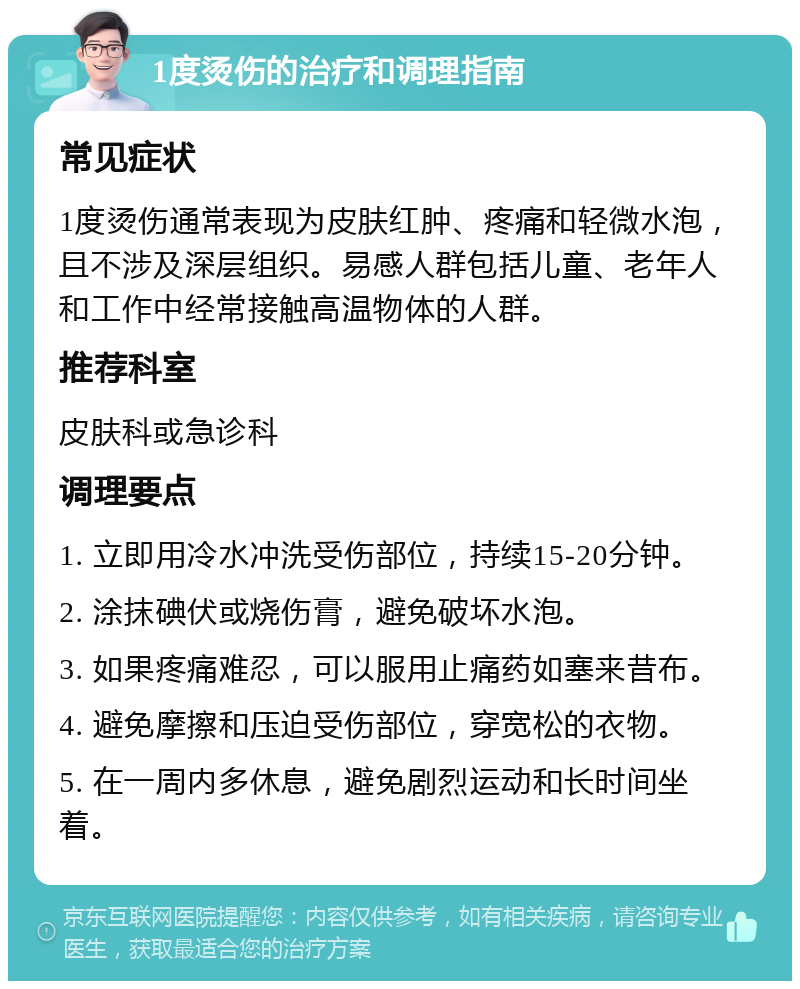 1度烫伤的治疗和调理指南 常见症状 1度烫伤通常表现为皮肤红肿、疼痛和轻微水泡，且不涉及深层组织。易感人群包括儿童、老年人和工作中经常接触高温物体的人群。 推荐科室 皮肤科或急诊科 调理要点 1. 立即用冷水冲洗受伤部位，持续15-20分钟。 2. 涂抹碘伏或烧伤膏，避免破坏水泡。 3. 如果疼痛难忍，可以服用止痛药如塞来昔布。 4. 避免摩擦和压迫受伤部位，穿宽松的衣物。 5. 在一周内多休息，避免剧烈运动和长时间坐着。