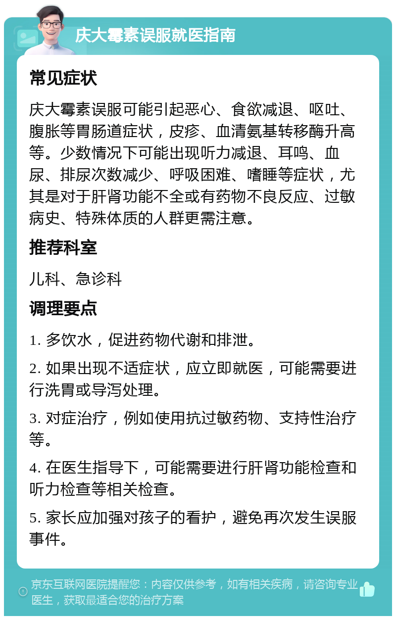 庆大霉素误服就医指南 常见症状 庆大霉素误服可能引起恶心、食欲减退、呕吐、腹胀等胃肠道症状，皮疹、血清氨基转移酶升高等。少数情况下可能出现听力减退、耳鸣、血尿、排尿次数减少、呼吸困难、嗜睡等症状，尤其是对于肝肾功能不全或有药物不良反应、过敏病史、特殊体质的人群更需注意。 推荐科室 儿科、急诊科 调理要点 1. 多饮水，促进药物代谢和排泄。 2. 如果出现不适症状，应立即就医，可能需要进行洗胃或导泻处理。 3. 对症治疗，例如使用抗过敏药物、支持性治疗等。 4. 在医生指导下，可能需要进行肝肾功能检查和听力检查等相关检查。 5. 家长应加强对孩子的看护，避免再次发生误服事件。