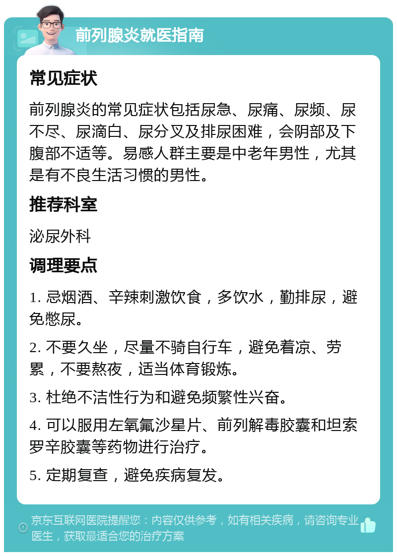 前列腺炎就医指南 常见症状 前列腺炎的常见症状包括尿急、尿痛、尿频、尿不尽、尿滴白、尿分叉及排尿困难，会阴部及下腹部不适等。易感人群主要是中老年男性，尤其是有不良生活习惯的男性。 推荐科室 泌尿外科 调理要点 1. 忌烟酒、辛辣刺激饮食，多饮水，勤排尿，避免憋尿。 2. 不要久坐，尽量不骑自行车，避免着凉、劳累，不要熬夜，适当体育锻炼。 3. 杜绝不洁性行为和避免频繁性兴奋。 4. 可以服用左氧氟沙星片、前列解毒胶囊和坦索罗辛胶囊等药物进行治疗。 5. 定期复查，避免疾病复发。