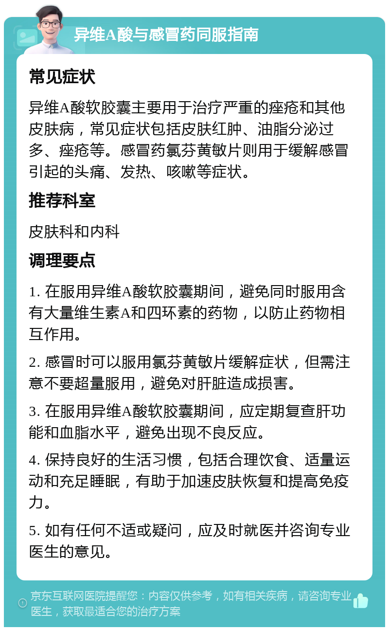 异维A酸与感冒药同服指南 常见症状 异维A酸软胶囊主要用于治疗严重的痤疮和其他皮肤病，常见症状包括皮肤红肿、油脂分泌过多、痤疮等。感冒药氯芬黄敏片则用于缓解感冒引起的头痛、发热、咳嗽等症状。 推荐科室 皮肤科和内科 调理要点 1. 在服用异维A酸软胶囊期间，避免同时服用含有大量维生素A和四环素的药物，以防止药物相互作用。 2. 感冒时可以服用氯芬黄敏片缓解症状，但需注意不要超量服用，避免对肝脏造成损害。 3. 在服用异维A酸软胶囊期间，应定期复查肝功能和血脂水平，避免出现不良反应。 4. 保持良好的生活习惯，包括合理饮食、适量运动和充足睡眠，有助于加速皮肤恢复和提高免疫力。 5. 如有任何不适或疑问，应及时就医并咨询专业医生的意见。