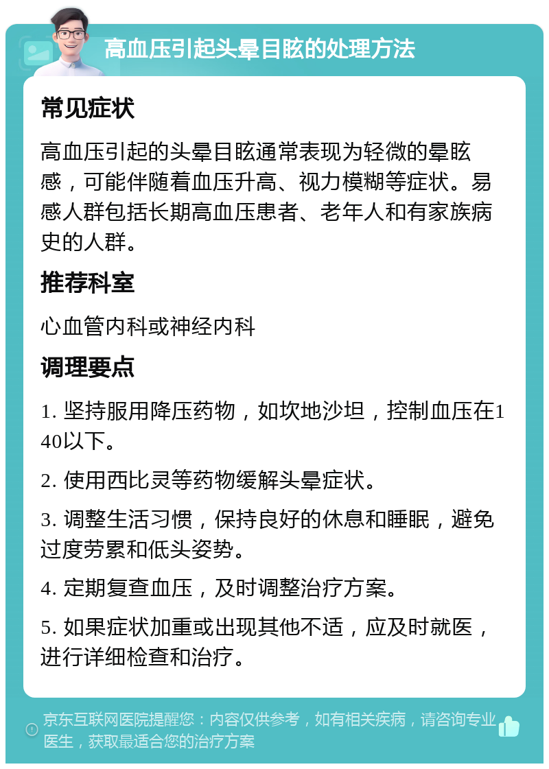 高血压引起头晕目眩的处理方法 常见症状 高血压引起的头晕目眩通常表现为轻微的晕眩感，可能伴随着血压升高、视力模糊等症状。易感人群包括长期高血压患者、老年人和有家族病史的人群。 推荐科室 心血管内科或神经内科 调理要点 1. 坚持服用降压药物，如坎地沙坦，控制血压在140以下。 2. 使用西比灵等药物缓解头晕症状。 3. 调整生活习惯，保持良好的休息和睡眠，避免过度劳累和低头姿势。 4. 定期复查血压，及时调整治疗方案。 5. 如果症状加重或出现其他不适，应及时就医，进行详细检查和治疗。