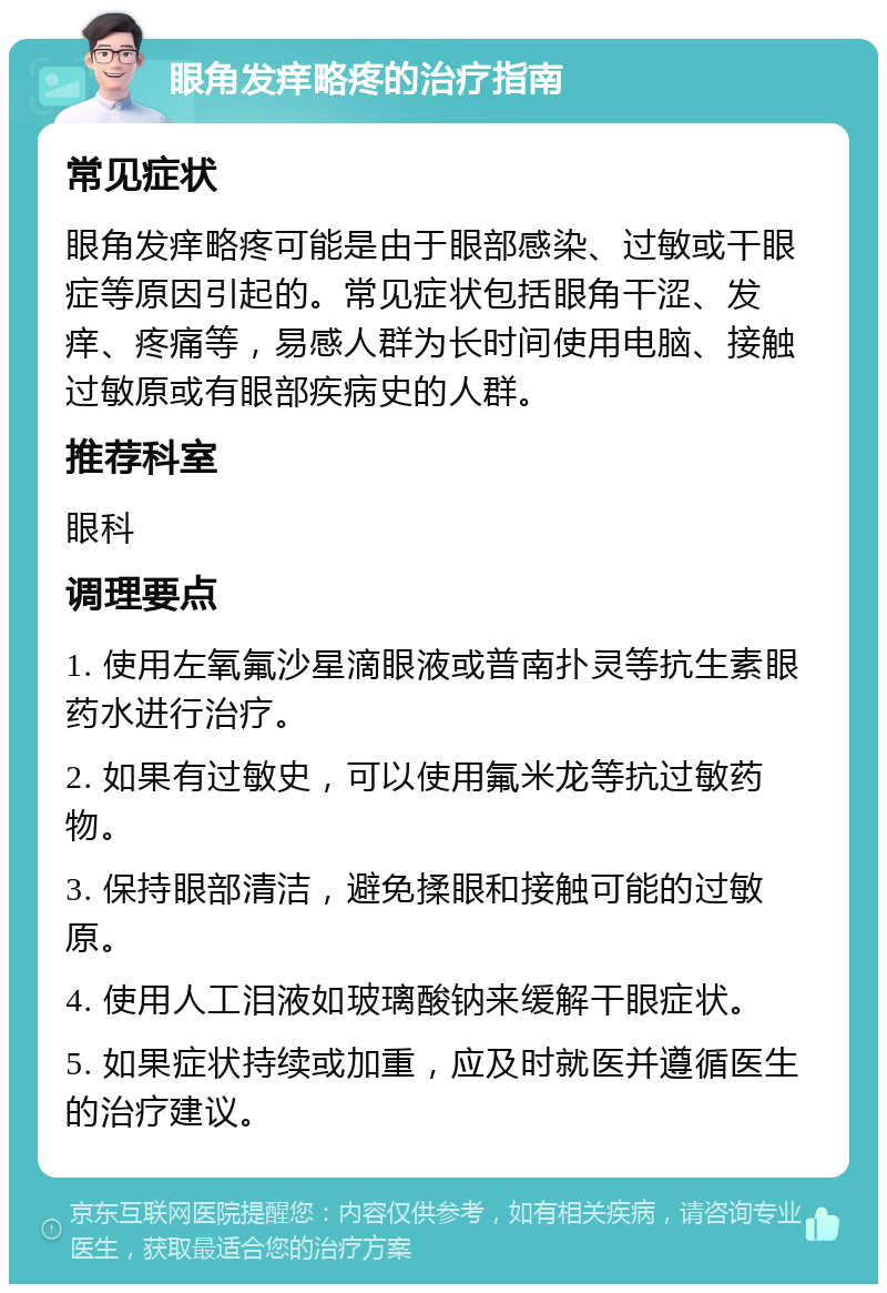 眼角发痒略疼的治疗指南 常见症状 眼角发痒略疼可能是由于眼部感染、过敏或干眼症等原因引起的。常见症状包括眼角干涩、发痒、疼痛等，易感人群为长时间使用电脑、接触过敏原或有眼部疾病史的人群。 推荐科室 眼科 调理要点 1. 使用左氧氟沙星滴眼液或普南扑灵等抗生素眼药水进行治疗。 2. 如果有过敏史，可以使用氟米龙等抗过敏药物。 3. 保持眼部清洁，避免揉眼和接触可能的过敏原。 4. 使用人工泪液如玻璃酸钠来缓解干眼症状。 5. 如果症状持续或加重，应及时就医并遵循医生的治疗建议。