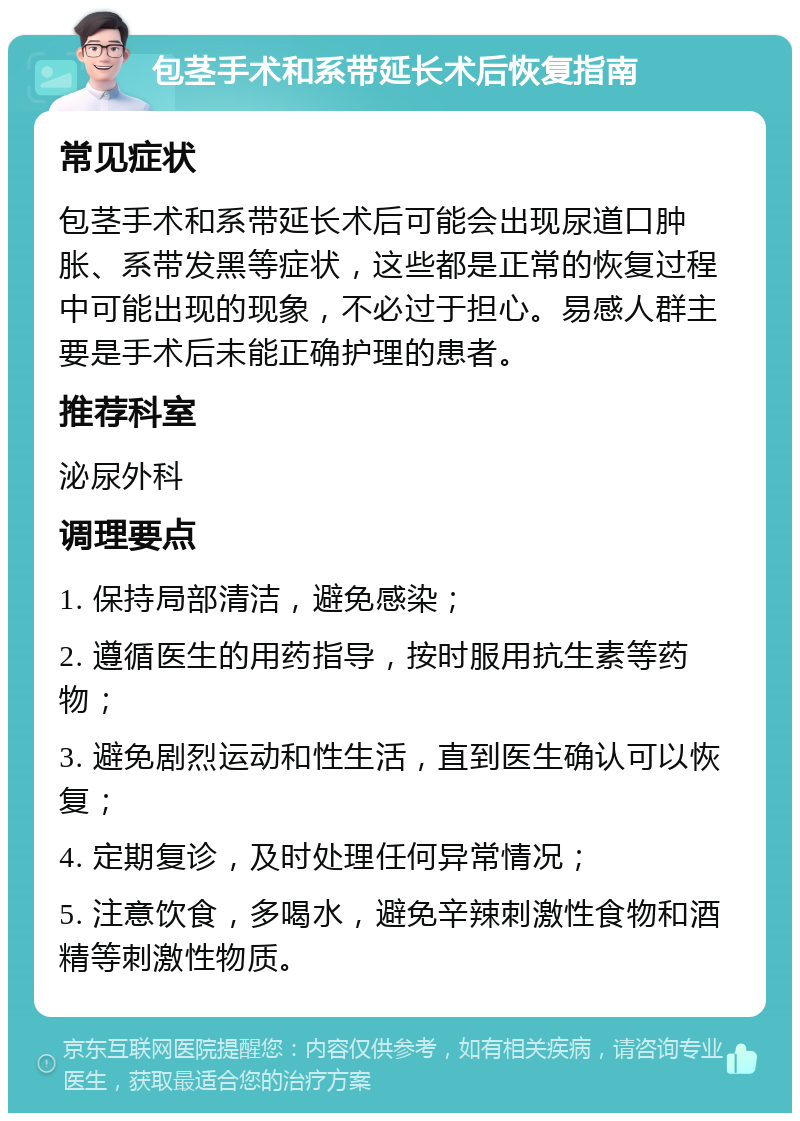 包茎手术和系带延长术后恢复指南 常见症状 包茎手术和系带延长术后可能会出现尿道口肿胀、系带发黑等症状，这些都是正常的恢复过程中可能出现的现象，不必过于担心。易感人群主要是手术后未能正确护理的患者。 推荐科室 泌尿外科 调理要点 1. 保持局部清洁，避免感染； 2. 遵循医生的用药指导，按时服用抗生素等药物； 3. 避免剧烈运动和性生活，直到医生确认可以恢复； 4. 定期复诊，及时处理任何异常情况； 5. 注意饮食，多喝水，避免辛辣刺激性食物和酒精等刺激性物质。