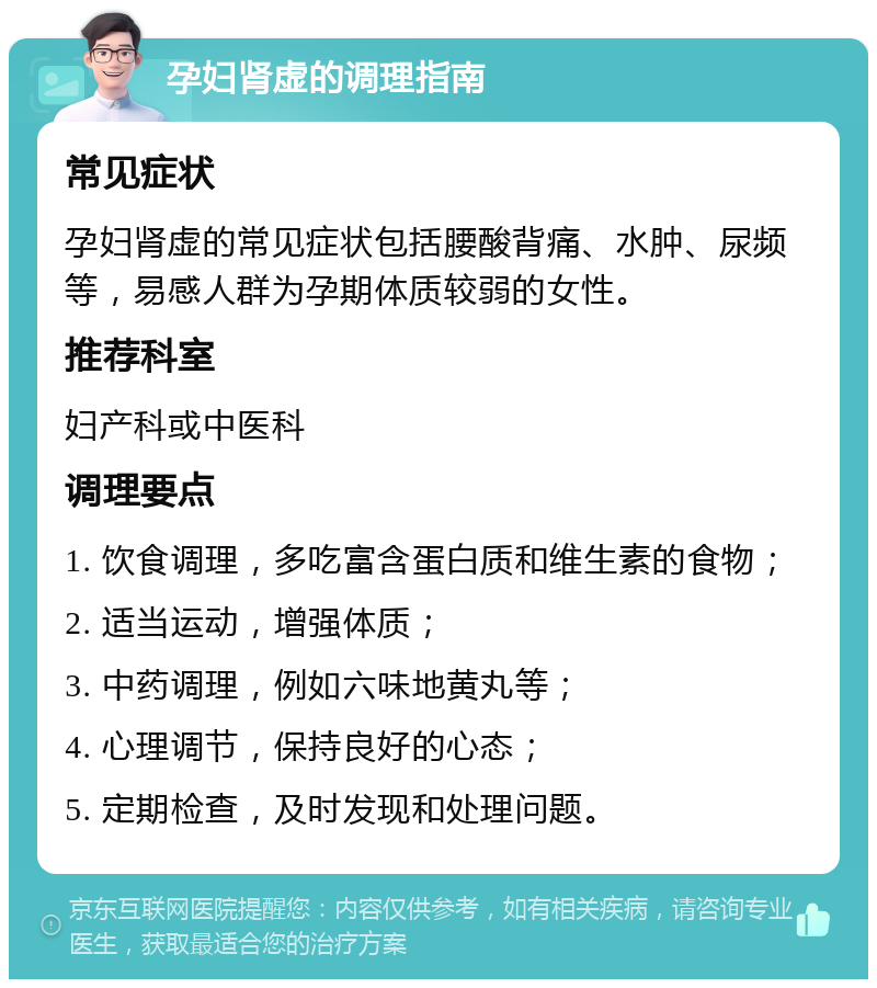 孕妇肾虚的调理指南 常见症状 孕妇肾虚的常见症状包括腰酸背痛、水肿、尿频等，易感人群为孕期体质较弱的女性。 推荐科室 妇产科或中医科 调理要点 1. 饮食调理，多吃富含蛋白质和维生素的食物； 2. 适当运动，增强体质； 3. 中药调理，例如六味地黄丸等； 4. 心理调节，保持良好的心态； 5. 定期检查，及时发现和处理问题。