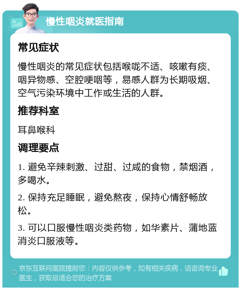 慢性咽炎就医指南 常见症状 慢性咽炎的常见症状包括喉咙不适、咳嗽有痰、咽异物感、空腔哽咽等，易感人群为长期吸烟、空气污染环境中工作或生活的人群。 推荐科室 耳鼻喉科 调理要点 1. 避免辛辣刺激、过甜、过咸的食物，禁烟酒，多喝水。 2. 保持充足睡眠，避免熬夜，保持心情舒畅放松。 3. 可以口服慢性咽炎类药物，如华素片、蒲地蓝消炎口服液等。