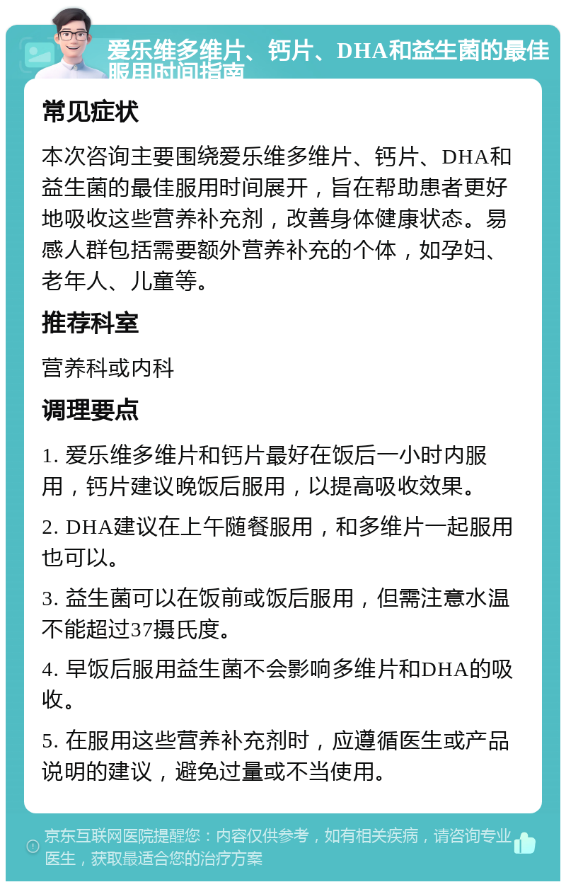 爱乐维多维片、钙片、DHA和益生菌的最佳服用时间指南 常见症状 本次咨询主要围绕爱乐维多维片、钙片、DHA和益生菌的最佳服用时间展开，旨在帮助患者更好地吸收这些营养补充剂，改善身体健康状态。易感人群包括需要额外营养补充的个体，如孕妇、老年人、儿童等。 推荐科室 营养科或内科 调理要点 1. 爱乐维多维片和钙片最好在饭后一小时内服用，钙片建议晚饭后服用，以提高吸收效果。 2. DHA建议在上午随餐服用，和多维片一起服用也可以。 3. 益生菌可以在饭前或饭后服用，但需注意水温不能超过37摄氏度。 4. 早饭后服用益生菌不会影响多维片和DHA的吸收。 5. 在服用这些营养补充剂时，应遵循医生或产品说明的建议，避免过量或不当使用。