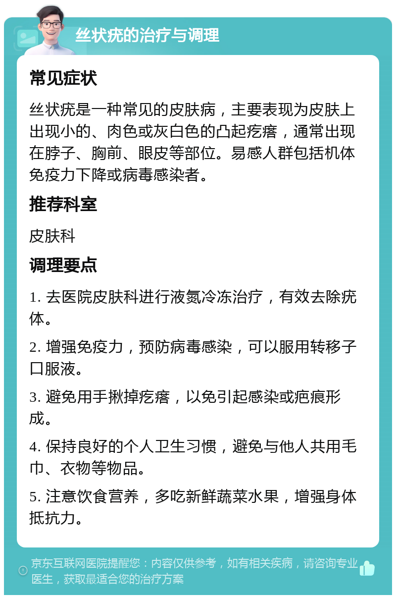 丝状疣的治疗与调理 常见症状 丝状疣是一种常见的皮肤病，主要表现为皮肤上出现小的、肉色或灰白色的凸起疙瘩，通常出现在脖子、胸前、眼皮等部位。易感人群包括机体免疫力下降或病毒感染者。 推荐科室 皮肤科 调理要点 1. 去医院皮肤科进行液氮冷冻治疗，有效去除疣体。 2. 增强免疫力，预防病毒感染，可以服用转移子口服液。 3. 避免用手揪掉疙瘩，以免引起感染或疤痕形成。 4. 保持良好的个人卫生习惯，避免与他人共用毛巾、衣物等物品。 5. 注意饮食营养，多吃新鲜蔬菜水果，增强身体抵抗力。