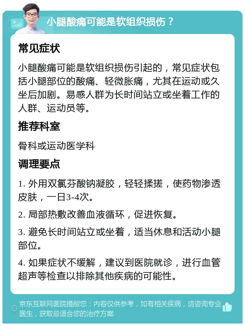 小腿酸痛可能是软组织损伤？ 常见症状 小腿酸痛可能是软组织损伤引起的，常见症状包括小腿部位的酸痛、轻微胀痛，尤其在运动或久坐后加剧。易感人群为长时间站立或坐着工作的人群、运动员等。 推荐科室 骨科或运动医学科 调理要点 1. 外用双氯芬酸钠凝胶，轻轻揉搓，使药物渗透皮肤，一日3-4次。 2. 局部热敷改善血液循环，促进恢复。 3. 避免长时间站立或坐着，适当休息和活动小腿部位。 4. 如果症状不缓解，建议到医院就诊，进行血管超声等检查以排除其他疾病的可能性。