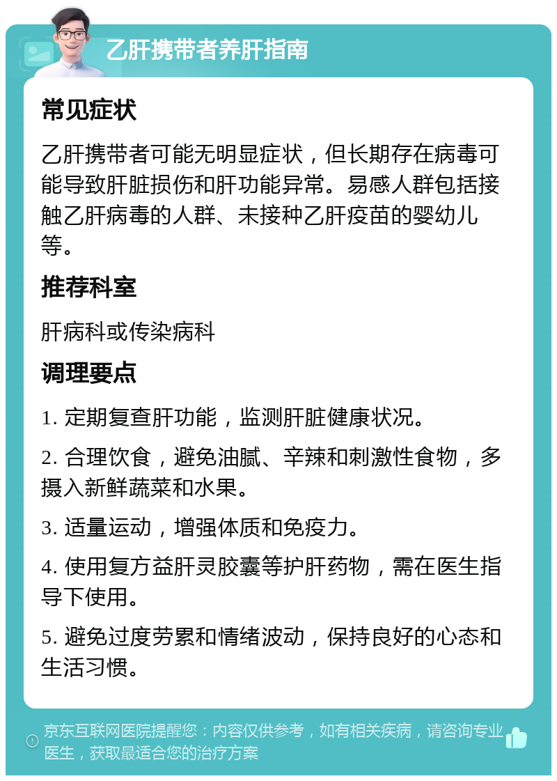 乙肝携带者养肝指南 常见症状 乙肝携带者可能无明显症状，但长期存在病毒可能导致肝脏损伤和肝功能异常。易感人群包括接触乙肝病毒的人群、未接种乙肝疫苗的婴幼儿等。 推荐科室 肝病科或传染病科 调理要点 1. 定期复查肝功能，监测肝脏健康状况。 2. 合理饮食，避免油腻、辛辣和刺激性食物，多摄入新鲜蔬菜和水果。 3. 适量运动，增强体质和免疫力。 4. 使用复方益肝灵胶囊等护肝药物，需在医生指导下使用。 5. 避免过度劳累和情绪波动，保持良好的心态和生活习惯。