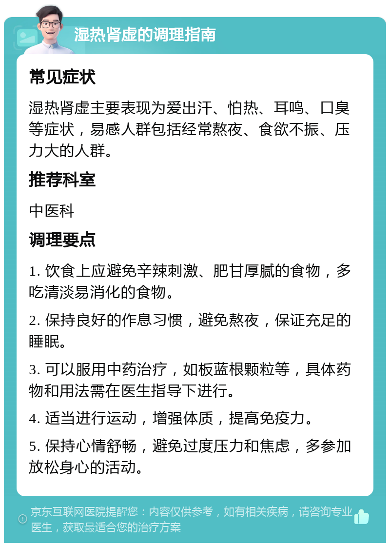 湿热肾虚的调理指南 常见症状 湿热肾虚主要表现为爱出汗、怕热、耳鸣、口臭等症状，易感人群包括经常熬夜、食欲不振、压力大的人群。 推荐科室 中医科 调理要点 1. 饮食上应避免辛辣刺激、肥甘厚腻的食物，多吃清淡易消化的食物。 2. 保持良好的作息习惯，避免熬夜，保证充足的睡眠。 3. 可以服用中药治疗，如板蓝根颗粒等，具体药物和用法需在医生指导下进行。 4. 适当进行运动，增强体质，提高免疫力。 5. 保持心情舒畅，避免过度压力和焦虑，多参加放松身心的活动。