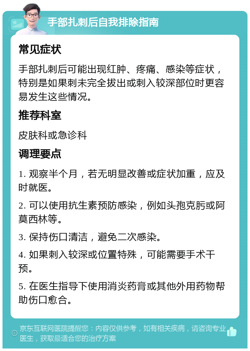 手部扎刺后自我排除指南 常见症状 手部扎刺后可能出现红肿、疼痛、感染等症状，特别是如果刺未完全拔出或刺入较深部位时更容易发生这些情况。 推荐科室 皮肤科或急诊科 调理要点 1. 观察半个月，若无明显改善或症状加重，应及时就医。 2. 可以使用抗生素预防感染，例如头孢克肟或阿莫西林等。 3. 保持伤口清洁，避免二次感染。 4. 如果刺入较深或位置特殊，可能需要手术干预。 5. 在医生指导下使用消炎药膏或其他外用药物帮助伤口愈合。