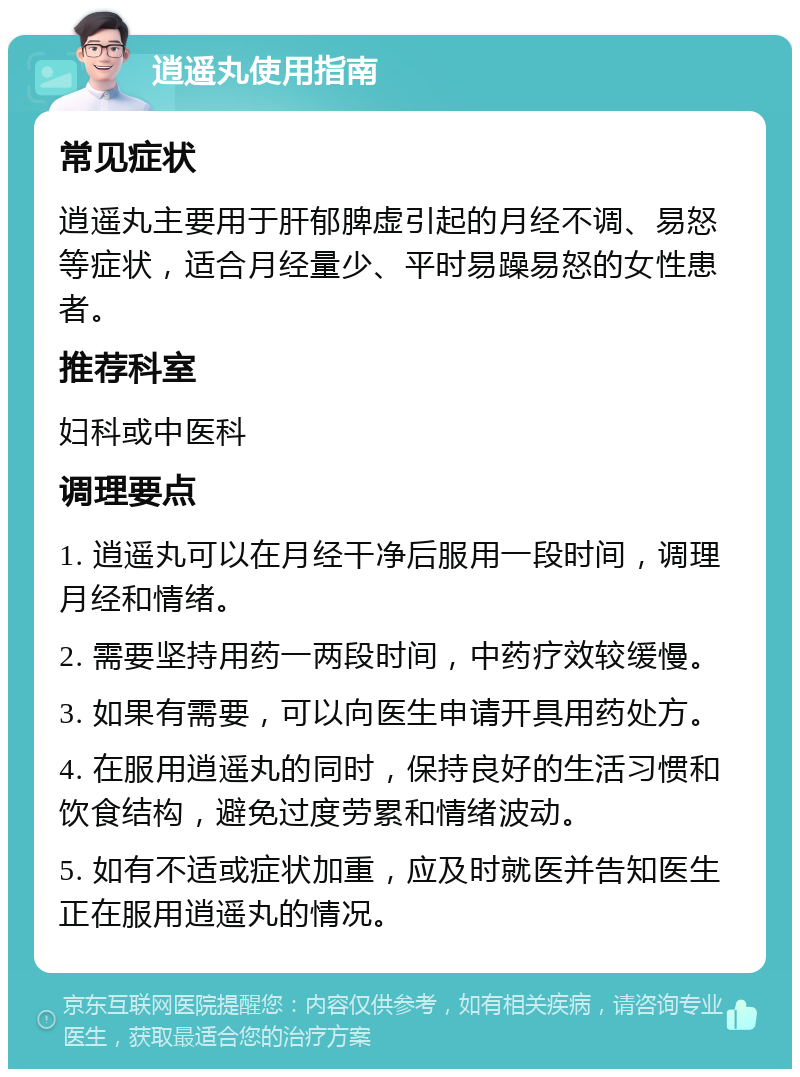 逍遥丸使用指南 常见症状 逍遥丸主要用于肝郁脾虚引起的月经不调、易怒等症状，适合月经量少、平时易躁易怒的女性患者。 推荐科室 妇科或中医科 调理要点 1. 逍遥丸可以在月经干净后服用一段时间，调理月经和情绪。 2. 需要坚持用药一两段时间，中药疗效较缓慢。 3. 如果有需要，可以向医生申请开具用药处方。 4. 在服用逍遥丸的同时，保持良好的生活习惯和饮食结构，避免过度劳累和情绪波动。 5. 如有不适或症状加重，应及时就医并告知医生正在服用逍遥丸的情况。