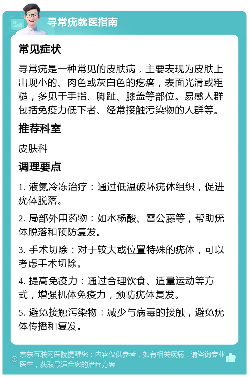 寻常疣就医指南 常见症状 寻常疣是一种常见的皮肤病，主要表现为皮肤上出现小的、肉色或灰白色的疙瘩，表面光滑或粗糙，多见于手指、脚趾、膝盖等部位。易感人群包括免疫力低下者、经常接触污染物的人群等。 推荐科室 皮肤科 调理要点 1. 液氮冷冻治疗：通过低温破坏疣体组织，促进疣体脱落。 2. 局部外用药物：如水杨酸、雷公藤等，帮助疣体脱落和预防复发。 3. 手术切除：对于较大或位置特殊的疣体，可以考虑手术切除。 4. 提高免疫力：通过合理饮食、适量运动等方式，增强机体免疫力，预防疣体复发。 5. 避免接触污染物：减少与病毒的接触，避免疣体传播和复发。