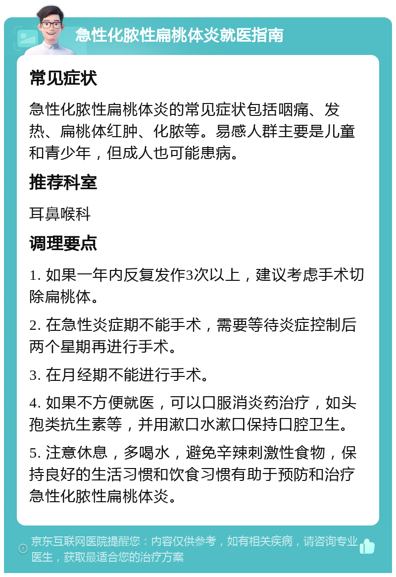 急性化脓性扁桃体炎就医指南 常见症状 急性化脓性扁桃体炎的常见症状包括咽痛、发热、扁桃体红肿、化脓等。易感人群主要是儿童和青少年，但成人也可能患病。 推荐科室 耳鼻喉科 调理要点 1. 如果一年内反复发作3次以上，建议考虑手术切除扁桃体。 2. 在急性炎症期不能手术，需要等待炎症控制后两个星期再进行手术。 3. 在月经期不能进行手术。 4. 如果不方便就医，可以口服消炎药治疗，如头孢类抗生素等，并用漱口水漱口保持口腔卫生。 5. 注意休息，多喝水，避免辛辣刺激性食物，保持良好的生活习惯和饮食习惯有助于预防和治疗急性化脓性扁桃体炎。