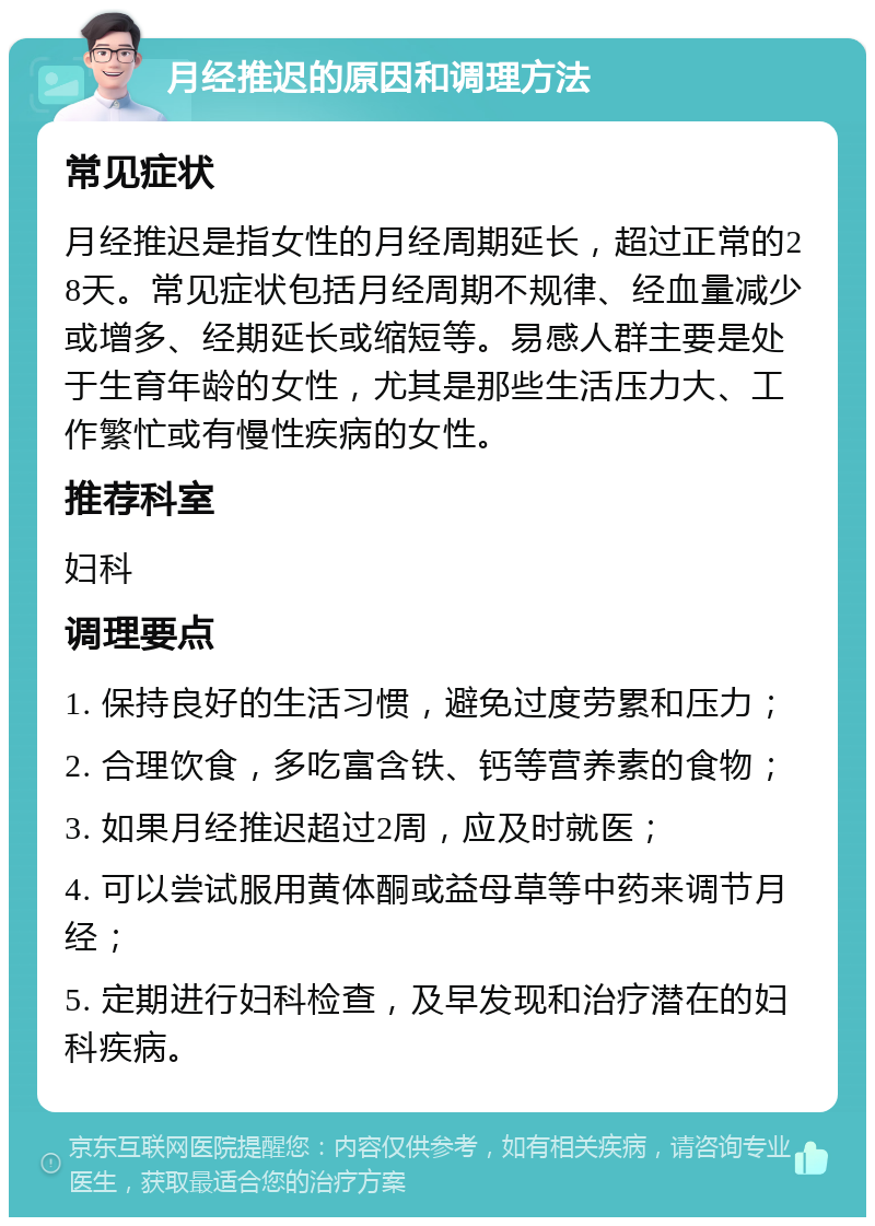 月经推迟的原因和调理方法 常见症状 月经推迟是指女性的月经周期延长，超过正常的28天。常见症状包括月经周期不规律、经血量减少或增多、经期延长或缩短等。易感人群主要是处于生育年龄的女性，尤其是那些生活压力大、工作繁忙或有慢性疾病的女性。 推荐科室 妇科 调理要点 1. 保持良好的生活习惯，避免过度劳累和压力； 2. 合理饮食，多吃富含铁、钙等营养素的食物； 3. 如果月经推迟超过2周，应及时就医； 4. 可以尝试服用黄体酮或益母草等中药来调节月经； 5. 定期进行妇科检查，及早发现和治疗潜在的妇科疾病。