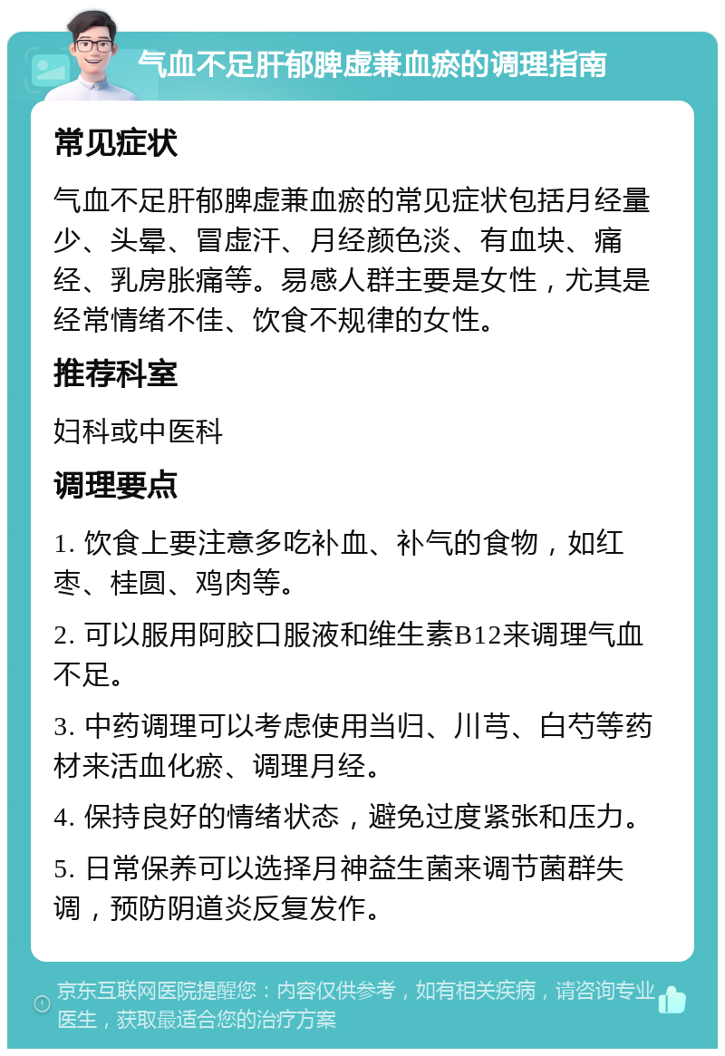 气血不足肝郁脾虚兼血瘀的调理指南 常见症状 气血不足肝郁脾虚兼血瘀的常见症状包括月经量少、头晕、冒虚汗、月经颜色淡、有血块、痛经、乳房胀痛等。易感人群主要是女性，尤其是经常情绪不佳、饮食不规律的女性。 推荐科室 妇科或中医科 调理要点 1. 饮食上要注意多吃补血、补气的食物，如红枣、桂圆、鸡肉等。 2. 可以服用阿胶口服液和维生素B12来调理气血不足。 3. 中药调理可以考虑使用当归、川芎、白芍等药材来活血化瘀、调理月经。 4. 保持良好的情绪状态，避免过度紧张和压力。 5. 日常保养可以选择月神益生菌来调节菌群失调，预防阴道炎反复发作。