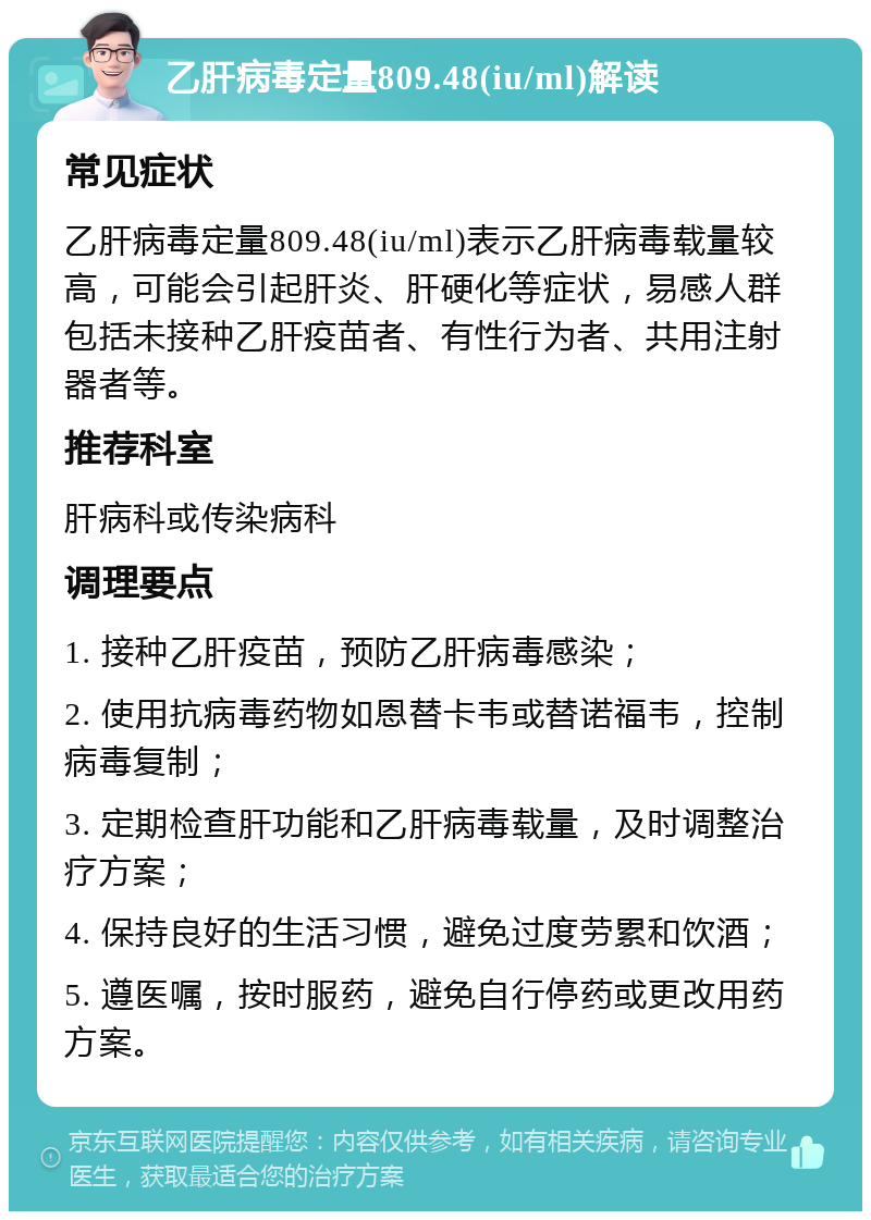 乙肝病毒定量809.48(iu/ml)解读 常见症状 乙肝病毒定量809.48(iu/ml)表示乙肝病毒载量较高，可能会引起肝炎、肝硬化等症状，易感人群包括未接种乙肝疫苗者、有性行为者、共用注射器者等。 推荐科室 肝病科或传染病科 调理要点 1. 接种乙肝疫苗，预防乙肝病毒感染； 2. 使用抗病毒药物如恩替卡韦或替诺福韦，控制病毒复制； 3. 定期检查肝功能和乙肝病毒载量，及时调整治疗方案； 4. 保持良好的生活习惯，避免过度劳累和饮酒； 5. 遵医嘱，按时服药，避免自行停药或更改用药方案。